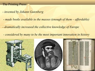 The Printing Press:
- invented by Johann Gutenberg
- made books available to the masses (enough of them – affordable)
- dramatically increased the collective knowledge of Europe
- considered by many to be the most important innovation in history
 