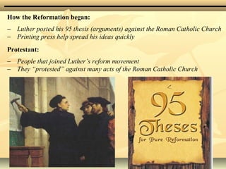 How the Reformation began:
− Luther posted his 95 thesis (arguments) against the Roman Catholic Church
− Printing press help spread his ideas quickly
Protestant:
− People that joined Luther’s reform movement
− They “protested” against many acts of the Roman Catholic Church
 