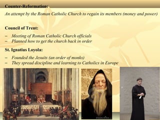 Counter-Reformation:
An attempt by the Roman Catholic Church to regain its members (money and power)
Council of Trent:
− Meeting of Roman Catholic Church officials
− Planned how to get the church back in order
St. Ignatius Loyola:
− Founded the Jesuits (an order of monks)
− They spread discipline and learning to Catholics in Europe
 