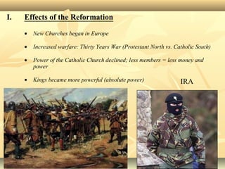 I. Effects of the Reformation
• New Churches began in Europe
• Increased warfare: Thirty Years War (Protestant North vs. Catholic South)
• Power of the Catholic Church declined; less members = less money and
power
• Kings became more powerful (absolute power) IRA
 