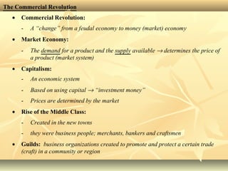 The Commercial Revolution
• Commercial Revolution:
- A “change” from a feudal economy to money (market) economy
• Market Economy:
- The demand for a product and the supply available → determines the price of
a product (market system)
• Capitalism:
- An economic system
- Based on using capital → “investment money”
- Prices are determined by the market
• Rise of the Middle Class:
- Created in the new towns
- they were business people; merchants, bankers and craftsmen
• Guilds: business organizations created to promote and protect a certain trade
(craft) in a community or region
 