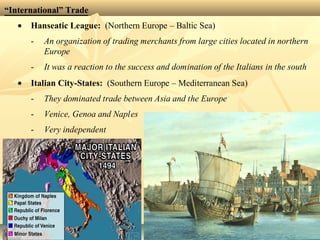“International” Trade
• Hanseatic League: (Northern Europe – Baltic Sea)
- An organization of trading merchants from large cities located in northern
Europe
- It was a reaction to the success and domination of the Italians in the south
• Italian City-States: (Southern Europe – Mediterranean Sea)
- They dominated trade between Asia and the Europe
- Venice, Genoa and Naples
- Very independent
 