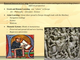 Renewed Interest in Learning (People became more creative and began to look at things from a
different perspective)
• Greek and Roman Learning: was “reborn” in Europe
- Art – Philosophy – Literature - Science
• Asian Learning: (Asian ideas spread to Europe through trade with the Muslims)
- Navigation (sailing)
- Science
- Medicine
• Monastic System: (Monks in monasteries)
- Preserved and spread old and new learning
- Began new universities
 