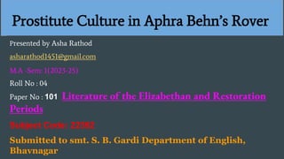 Prostitute Culture in Aphra Behn’s Rover
Presented by Asha Rathod
asharathod1451@gmail.com
M.A -Sem: 1(2023-25)
Roll No : 04
Paper No : 101 Literature of the Elizabethan and Restoration
Periods
Subject Code: 22392
Submitted to smt. S. B. Gardi Department of English,
Bhavnagar
 