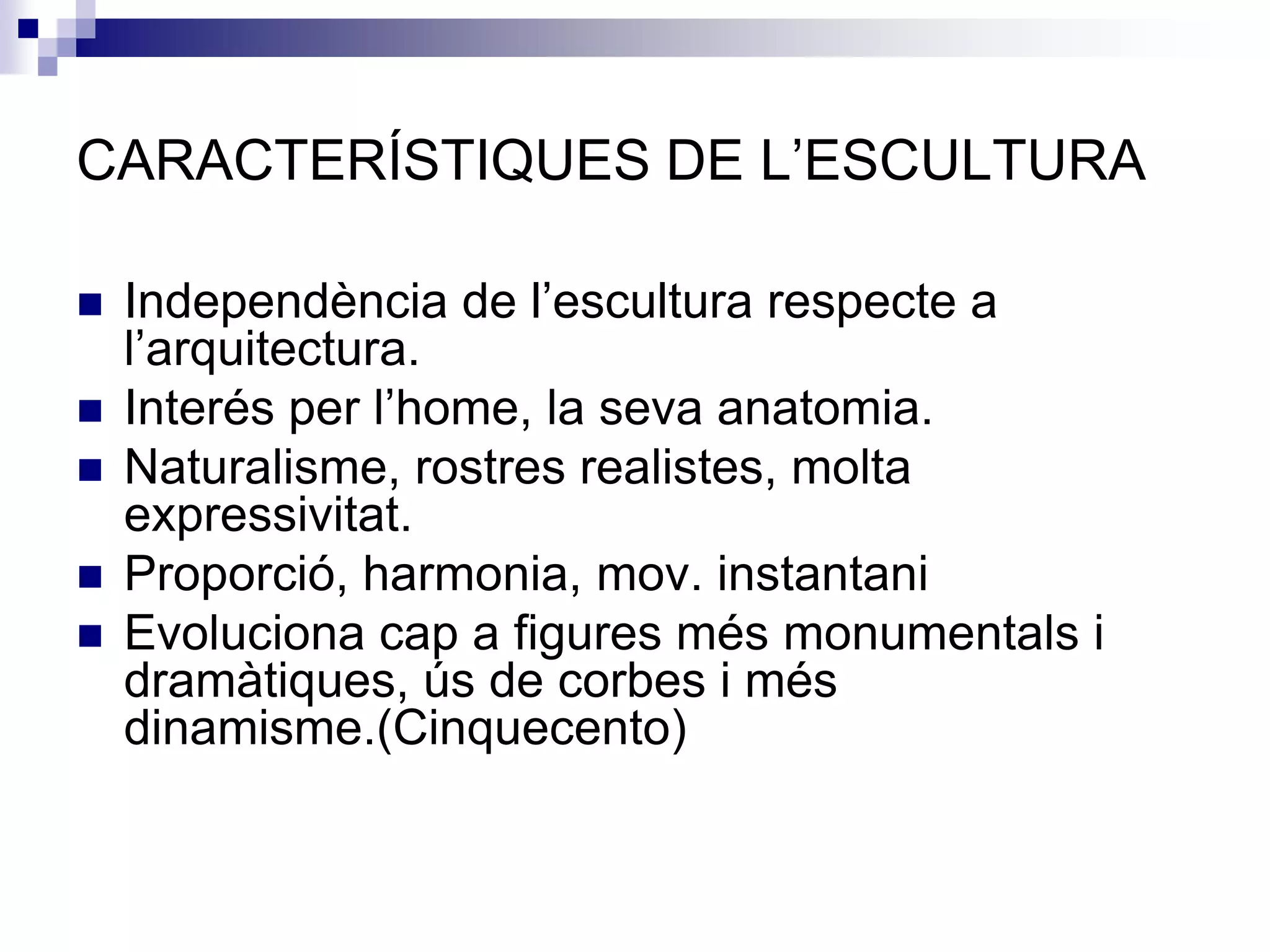 CARACTERÍSTIQUES DE L’ESCULTURA

   Independència de l’escultura respecte a
    l’arquitectura.
   Interés per l’home, la seva anatomia.
   Naturalisme, rostres realistes, molta
    expressivitat.
   Proporció, harmonia, mov. instantani
   Evoluciona cap a figures més monumentals i
    dramàtiques, ús de corbes i més
    dinamisme.(Cinquecento)
 
