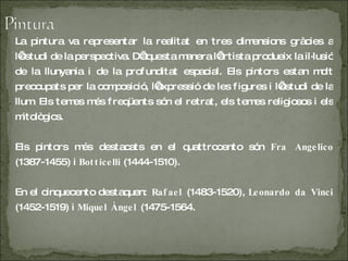 La pintura va representar la realitat en tres dimensions gràcies a l’estudi de la perspectiva. D’aquesta manera l’artista produeix la il·lusió de la llunyania i de la profunditat espacial. Els pintors estan molt preocupats per la composició, l’expressió de les figures i l’estudi de la llum. Els temes més freqüents són el retrat, els temes religiosos i els mitològics. Els pintors més destacats en el quattrocento són  Fra Angelico  (1387-1455) i  Botticelli  (1444-1510) . En el cinquecento destaquen:  Rafael  (1483-1520),  Leonardo da Vinci  (1452-1519) i  Miquel Àngel  (1475-1564. 