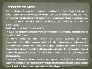 Leonardo da Vinci P intor, dibuixant, escultor, enginyer, arquitecte, músic, filòsof i inventor italià. Leonardo era el compendi vivent de tota la ciència coneguda al seu temps. Avui sembla demostrat que tenia un gran talent. Morí a Le Clos-Lucé, on fou requerit per Francesc I de França per participar en activitats científiques.  - A Florència, pintà  La Gioconda  (1503). -A Milà, es consagrà especialment al monument a Trivulcio, condottiere de Lluís XII de França. -A Roma inicià el seu  Trattato della pittura  (publicat el 1561). Com a matemàtic, s’interessà especialment pels problemes que podia resoldre amb mètodes geomètrics, descoberts quasi sempre per camins empírics. Coneixedor indirecte de l’obra d’Arquimedes, descobrí la manera de trobar el centre de gravetat de la piràmide i les transformacions recíproques de cossos sòlids. Com a astrònom afeccionat, la seva concepció cosmològica anunciava la de Copèrnic. Acceptà les nocions fonamentals de l’estàtica aristotèlica i basà la seva dinàmica sobre el concepte medieval de l’impetus. 