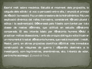 Escriví molt sobre mecànica. Estudià el moviment dels projectils, la caiguda dels sòlids i el xoc o percussió entre ells, i enuncià el principi de l’acció i la reacció. Fou un dels creadors de la hidrodinàmica. Féu una explicació dinàmica del relleu terrestre, considerant l’erosió pluvial i eòlica i la sedimentació. S’interessà pels fòssils com també per tota classe de restes d’animals, que utilitzà en estudis d’anatomia comparada. El seu interès bàsic per l’anatomia humana l’induí a practicar moltes disseccions, i amb els croquis obtinguts volia il·lustrar un monumental tractat d’anatomia humana, que restà incomplet i inèdit. Reeixí, però, en altres projectes científics d’utilitat més immediata: construcció de màquines de guerra i d’aparells destinats a la investigació, com higròmetres, anemòmetres, etc. Intentà de volar, però no ho aconseguí. ( Leonardo da Vinci ). 