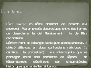 L’art barroc  és l’estil dominant del període així anomenat. Fou un procés desenvolupat entre dos formes de classicisme: la del Renaixement i la de l’era racionalista. L ’enfortiment de la burgesia en alguns països europeus, la divisió d’Europa en dues confessions religioses (la catòlica i la protestant) i els interrogants que es plantegen arran dels conflictes de l’època i de l’eixamplament d’horitzons són circumstàncies històriques que van influir el barroc. 