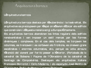 L’arquitectura barroca L’arquitectura barroca destaca per l’exuberància i la teatralitat. Els arquitectes es preocupaven per l’espai on s’havien d’ubicar els edificis que construïen i d’aquesta manera sorgí a Europa l’urbanisme. Els arquitectes barrocs abandonen les línies regulars dels edificis renaixentistes i van imposar un estil marcat per les formes dinàmiques i complexes. En el cas dels temples, es torçaven les columnes, es trencaven i es corbaven els frontons, es creaven grans escalinates i enormes columnates, etc, perquè es volia atreure l’atenció del vianant per fer-lo passar a l’interior. (Portalada de la catedral de Solsona i Façana de l'Obradoiro de la catedral de Santiago de Compostel·la). Destaquen els arquitectes italians Francesco Borromini i Carlo Maderno, i els espanyols José Benito de Churriguera, Pedro de Ribera i Lorenzo Rodríguez. 