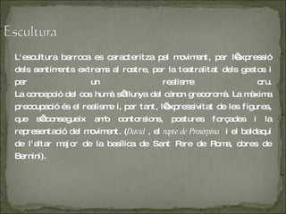 L'escultura barroca es caracteritza pel moviment, per l’expressió dels sentiments extrems al rostre, per la teatralitat dels gestos i per un realisme cru. La concepció del cos humà s’allunya del cànon grecoromà. La màxima preocupació és el realisme i, per tant, l’expressivitat de les figures, que s’aconsegueix amb contorsions, postures forçades i la representació del moviment. ( David  , el  rapte de Prosèrpina   i el baldaquí de l'altar major de la basílica de Sant Pere de Roma, obres de Bernini). 