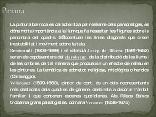 La pintura barroca es caracteritza pel realisme dels personatges, es dóna molta importància a la llum que fa ressaltar les figures sobre la penombra del quadre. S’accentuen les línies diagonals que creen inestabilitat i moviment sobre la tela. Rembrandt  (1606-1699) i el valencià  Josep de Ribera  (1591-1652) seran els capdavanters del  clarobscur , de la distribució de les llums i de les ombres de tal manera que produeixin un efecte de relleu en les pintures. La temàtica és sobretot religiosa, mitològica o heroica (Caravaggio). Velázquez  (1599-1660), pintor de cort, és un dels representants més destacats dels quadres de gènere, destinats a decorar l'àmbit familiar i que contenen escenes quotidianes. Als Països Baixos trobem a grans paisatgistes, com ara  Vermeer  (1636-1675)  