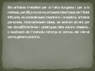 Els artistes treballen per a l'alta burgesia i per a la noblesa, però  ja no com a artesans laboriosos de l'Edat Mitjana; es consideraven inventors i creadors, artistes personals, intercanviaven idees, se sentien atrets per les obres  literàries i plàstiques dels autors clàssics... L'exaltació de l'individu reforça el conreu del retrat com a gènere pictòric.  