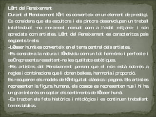 L’art del Renaixement Durant el Renaixement l’art es converteix en un element de prestigi. Es considera que els escultors i els pintors desenvolupen un treball intel·lectual -no merament manual com a l'edat mitjana- i són apreciats com artistes. L’art del Renaixement es caracteritza pels següents trets: -L’ésser humà es converteix en el tema central dels artistes. -Es considera la natura i l’individu com un tot harmònic i perfecte i se’l representa ressaltant-ne les qualitats estètiques. -Els artistes del Renaixement pensen que el món està sotmès a regles i combinacions que li donen bellesa, harmonia i proporció. Es recuperen els models de l’antiguitat clàssica i pagana. Els artistes representen la figura humana, els cossos es representen nus i hi ha un gran interès en captar els sentiments de l’ésser humà. -Es tracten els fets històrics i mitològics i es continuen treballant temes bíblics. 
