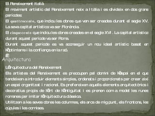 El Renaixement italià El moviment artístic del Renaixement neix a Itàlia i es divideix en dos grans períodes: El  quattrocento , que inclou les obres que van ser creades durant el segle XV. La seva capital artística va ser Florència. El  cinquecento  que inclou les obres creades en el segle XVI. La capital artística durant aquest període va ser Roma. Durant aquest període es va aconseguir un nou ideal artístic basat en l’optimisme i la confiança en la raó .    L’arquitectura del Renaixement Els artistes del Renaixement es preocupen pel domini de l’espai en el que tendeixen a introduir elements simples, ordenats i proporcionats per crear així un espai organitzat i racional. Es prefereixen aquells elements arquitectònics i decoratius propis de l’art de l’antiguitat i es prenen com a model les runes romanes per imitar l’arquitectura clàssica. Utilitzen a les seves obres les columnes, els arcs de mig punt, els frontons, les cúpules i les cornises. 