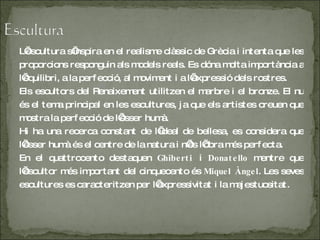 L’escultura s’inspira en el realisme clàssic de Grècia i intenta que les proporcions responguin als models reals. Es dóna molta importància a l’equilibri, a la perfecció, al moviment i a l’expressió dels rostres. Els escultors del Renaixement utilitzen el marbre i el bronze. El nu és el tema principal en les escultures, ja que els artistes creuen que mostra la perfecció de l’ésser humà. Hi ha una recerca constant de l’ideal de bellesa, es considera que l’ésser humà és el centre de la natura i n’és l’obra més perfecta. En el quattrocento destaquen  Ghiberti   i  Donatello  mentre que l’escultor més important del cinquecento és  Miquel Àngel . Les seves escultures es caracteritzen per l’expressivitat i la majestuositat . 