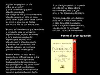 Alguien me pregunto un día
¿Qué es un pedo?
y yo le conteste muy quedo:
el pedo es un pedo,
con cuerpo de aire y corazón de viento
el pedo es como un alma en pena
que a veces sopla, que a veces truena
es como el agua que se desliza
con mucha fuerza, con mucha prisa.
El pedo es como la nube que va volando
y por donde pasa va fumigando,
el pedo es vida, el pedo es muerte
y tiene algo que nos divierte;
el pedo gime, el pedo llora
el pedo es aire, el pedo es ruido
y a veces sale por un descuido
el pedo es fuerte, es imponente
pues se los tira toda la gente.
En este mundo un pedo es vida
porque hasta el Papa bien se lo tira
hay pedos cultos e ignorantes
los hay adultos, también infantes,
hay pedos gordos, hay pedos flacos,
según el diámetro de los tacos
hay pedos tristes, los hay risueños
según el gusto que tiene el dueño
Si un día algún pedo toca tu puerta
no se la cierres, déjala abierta
deja que sople, deja que gire
a ver si hay alguien que lo respire.
También los pedos son educados
pues se los tiran los licenciados,
el pedo tiene algo monstruoso
pues si lo aguantas te lleva al pozo
este poema se ha terminado
con tanto pedo que me he tirado
Poema al pedo, Quevedo
 