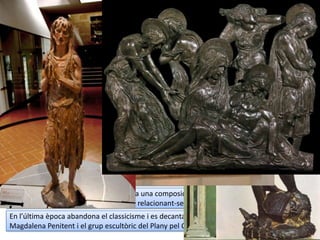 DONATELLO (II)
 Recerca de l’equilibri entre la proporció
i l’harmonia (bellesa clàssica) i
l’expressionisme. Podem trobar obres
amb un clar naturalisme idealitzat i altres
amb un realisme expressiu.
 Al relleu fa servir la tècnica del
schiacciato (“xafat”): gairebé sembla un
dibuix.
 Difon el retrat i reintrodueix l’estàtua
eqüestre amb el condottiero
Gattamelata.
 Treballa amb tot tipus de materials i una
temàtica molt variada.
 