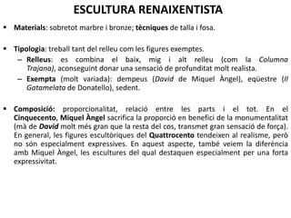 CARACTERÍSTIQUES GENERALS
Ritme: sensació de moviment diferent en
Quattrocento i Cinquecento.
Quattrocento: figures no són rígides, però no
transmeten una sensació de moviment molt
accentuat, es solen captar en mig de gestos,
aconseguint postures molt naturals, que
transmeten serenor, de vegades amb
postures clàssiques (com el “contraposto” del
David).
En canvi, les escultures de Miquel Àngel
(Cinquecento) produeixen una innovació
important. Les obres sembla que tenen un
moviment interior, en potència, a punt
d’explotar, com una ira que està a punt de
manifestar-se. Això ho aconsegueix esculpint
mirades fixes, amb els músculs molt marcats i
tensos, i les venes inflades, reflectint com un
alt grau d’excitació interior.
 