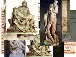 MIQUEL ÀNGEL: ETAPA DE JOVENTUT (1491-1505)
A la PIETAT del Vaticà (1499),
fa una composició triangular
clàssica i dramàtica de volum
purs i tancats, amb un domini
tècnic impressionant
(perfecció en els plecs i el
polit), excel·lent estudi
anatòmic, plasmació de la
bellesa idealitzada, la
contenció del dolor extern i
reinventant la iconografia a
partir del neoplatonisme (la
Verge és més jove que el seu
fill mort perquè és símbol de
puresa i bellesa).
 