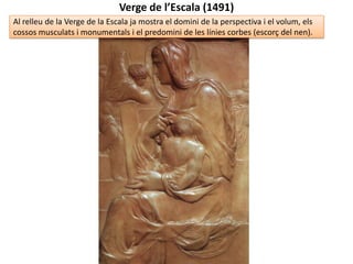 MIQUEL ÀNGEL: ETAPA DE JOVENTUT (1491-1505)
El DAVID (1504)
marca el final de la
joventut: l’aparent
classicisme i la
precisió anatòmica
no oculten la
grandiositat i el
colossalisme, la
desproporció
d’algunes parts, la
manca de simetria,
el fet que és un
figura gairebé
plana i allargada o
la tensió i
dramatisme
continguts en el
rostre i el gestos
(terribilità).
 