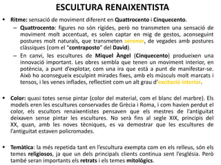 CARACTERÍSTIQUES GENERALS
Color: quasi totes sense pintar (color del material, com el blanc del marbre).
Els models eren les escultures conservades de Grècia i Roma, i com havien
perdut el color, els escultors renaixentistes pensaven que els mestres de
l’antiguitat deixaven sense pintar les escultures. No serà fins al segle XIX,
principis del XX, quan, amb les noves tècniques, es va demostrar que les
escultures de l’antiguitat estaven policromades.
 