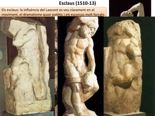 MIQUEL ÀNGEL: ETAPA DE VELLESA (1534-1564)
 Trenca totalment amb el classicisme
renaixentista: rebutja la proporció,
l'harmonia i la recerca de la bellesa
(manierisme).
 Es deixa pas a l’amargura, el dolor,
l’escepticisme, la solitud i la derrota.
Plasmats de forma espiritual.
 Composicions cada vegada més complexes,
verticals i curvilínies (serpentinata).
 