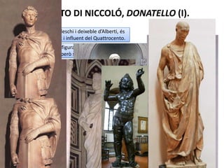 CARACTERÍSTIQUES GENERALS QUATTROCENTO(III)
Materials molt variats: encara que predominen els materials nobles d’època clàssica
(marbre i bronze), també s’utilitzen la fusta, altres pedres, el guix o la terracota vidriada i
policromada.
Gèneres: estàtues senceres d’embalum rodó, relleus, bustos, estàtues eqüestres,
tondos, monuments funeraris, cantories...
A finals del segle trobem ja característiques que ens anuncien l’escultura del
Cinquecento: més monumentalitat i expressivat, més moviment.
Localització i autors: com a la resta d’arts, aquest
renaixement comença a Florència i s’expandeix pel
nord d’Itàlia, tenint com a autors més importants a
Ghiberti i Donatello.
 