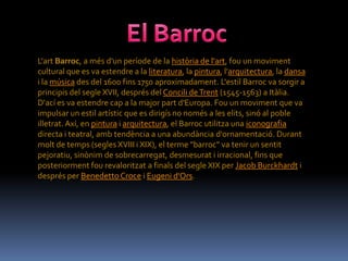 L'art Barroc, a més d'un període de la història de l'art, fou un moviment
cultural que es va estendre a la literatura, la pintura, l'arquitectura, la dansa
i la música des del 1600 fins 1750 aproximadament. L'estil Barroc va sorgir a
principis del segle XVII, després del Concili de Trent (1545-1563) a Itàlia.
D'ací es va estendre cap a la major part d'Europa. Fou un moviment que va
impulsar un estil artístic que es dirigís no només a les elits, sinó al poble
illetrat. Axí, en pintura i arquitectura, el Barroc utilitza una iconografia
directa i teatral, amb tendència a una abundància d'ornamentació. Durant
molt de temps (segles XVIII i XIX), el terme "barroc" va tenir un sentit
pejoratiu, sinònim de sobrecarregat, desmesurat i irracional, fins que
posteriorment fou revaloritzat a finals del segle XIX per Jacob Burckhardt i
després per Benedetto Croce i Eugeni d'Ors.
 