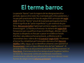 La paraula "barroc" com la majoria de les designacions d'un
període, època o d'un estil, fou inventada pels crítics posteriors, i
no pas pels practicants de l'art als segles XVII i principis del segle
XVIII. El terme "barroc" prové de la paraula portuguesa barroco,
amb el significat de "perla imperfecta" o, per extensió de joia
falsa. Benvenuto Cellini l'aplicà per primera vegada com a sinònim
d'extravagant. La literatura francesa i la italiana del segle XVIII
l'emprenen per a qualificar el que és enfarfegat, afectat, ridícul.
Aquest ús despectiu es feia per a posar en evidència l'excés
d'èmfasi i abundància d'ornamentació, a diferència de la
racionalitat clara i sòbria de la Il·lustració (segle XVIII). Finalment
el terme fou rehabilitat pel historiador alemany d'art Heinrich
Wölfflin (1864-1945), qui va identificar al barroc com oponent al
Renaixement i com un tipus diferent dins de l'art "elaborat". El
període del Barroc se situa entre els períodes del Renaixement i el
Neoclàssic. S'emmarca dins d'un temps al qual l'església Catòlica
va haver de reaccionar contra els nombrosos moviments
revolucionaris culturals que van produir una nova ciència i noves
formes de religió com la reforma protestant.
 