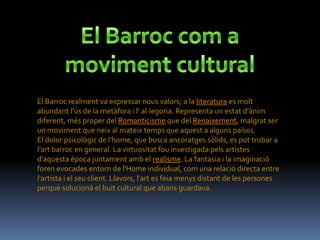 El Barroc realment va expressar nous valors; a la literatura es molt
abundant l'ús de la metàfora i l' al·legoria. Representa un estat d'ànim
diferent, més proper del Romanticisme que del Renaixement, malgrat ser
un moviment que neix al mateix temps que aquest a alguns països.
El dolor psicològic de l'home, que busca ancoratges sòlids, es pot trobar a
l'art barroc en general. La virtuositat fou investigada pels artistes
d'aquesta època juntament amb el realisme. La fantasia i la imaginació
foren evocades entorn de l'Home individual, com una relació directa entre
l'artista i el seu client. Llavors, l'art es feia menys distant de les persones
perquè solucionà el buit cultural que abans guardava.
 