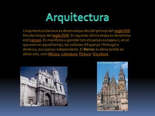 L'arquitectura barroca es desenvolupa des del principi del segle XVII
fins dos terços del segle XVIII. En aquesta última etapa es denomina
estil rococó. Es manifesta a gairebé tots els països europeus i, en el
que eren en aquell temps, les colònies d'Espanya i Portugal a
Amèrica, avui països independents. El Barroc es dóna també en
altres arts, com Música, Literatura, Pintura i Escultura.
 