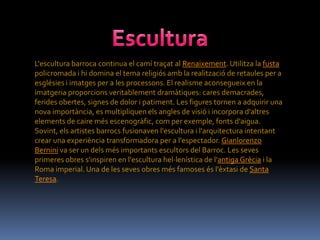 L'escultura barroca continua el camí traçat al Renaixement. Utilitza la fusta
policromada i hi domina el tema religiós amb la realització de retaules per a
esglésies i imatges per a les processons. El realisme aconsegueix en la
imatgeria proporcions veritablement dramàtiques: cares demacrades,
ferides obertes, signes de dolor i patiment. Les figures tornen a adquirir una
nova importància, es multipliquen els angles de visió i incorpora d'altres
elements de caire més escenogràfic, com per exemple, fonts d'aigua.
Sovint, els artistes barrocs fusionaven l'escultura i l'arquitectura intentant
crear una experiència transformadora per a l'espectador. Gianlorenzo
Bernini va ser un dels més importants escultors del Barroc. Les seves
primeres obres s'inspiren en l'escultura hel·lenística de l'antiga Grècia i la
Roma imperial. Una de les seves obres més famoses és l'èxtasi de Santa
Teresa.
 