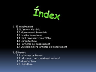 1. El renaixement
   1.1 L'entorn Històric
   1.2 el pensament humanista
   1.3 la ciència moderna
   1.4 l’art renaixentista a Itàlia
   1.5 L’arquitectura
   1.6 artistes del renaixement
   1,7 uns dels millors artistes del renaixement

2. El barroc
    2.1 el terme de barroc
    2.2 el barroc com a moviment cultural
    2.3 Arquitectura
    2.4 Escultura
 