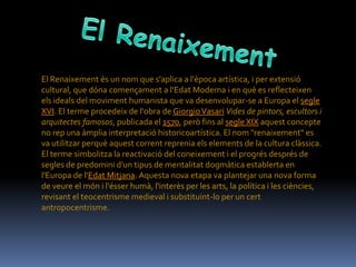 El Renaixement és un nom que s'aplica a l'època artística, i per extensió
cultural, que dóna començament a l'Edat Moderna i en què es reflecteixen
els ideals del moviment humanista que va desenvolupar-se a Europa el segle
XVI. El terme procedeix de l'obra de Giorgio Vasari Vides de pintors, escultors i
arquitectes famosos, publicada el 1570, però fins al segle XIX aquest concepte
no rep una àmplia interpretació historicoartística. El nom "renaixement" es
va utilitzar perquè aquest corrent reprenia els elements de la cultura clàssica.
El terme simbolitza la reactivació del coneixement i el progrés després de
segles de predomini d'un tipus de mentalitat dogmàtica establerta en
l'Europa de l'Edat Mitjana. Aquesta nova etapa va plantejar una nova forma
de veure el món i l'ésser humà, l'interès per les arts, la política i les ciències,
revisant el teocentrisme medieval i substituint-lo per un cert
antropocentrisme.
 