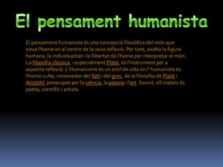 El pensament humanista és una concepció filosòfica del món que
situa l'home en el centre de la seva reflexió. Per tant, exalta la figura
humana, la individualitat i la llibertat de l'home per interpretar el món.
La filosofia clàssica, i especialment Plató, és l'instrument per a
aquesta reflexió. L' Humanisme és un estil de vida on l' humanista és
l'home culte, coneixedor del llatí i del grec, de la filosofia de Plató i
Aristòtil, preocupat per la ciència, la poesia i l'art. Sovint, ell mateix és
poeta, científic i artista.
 