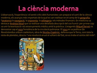 L'observació, l'experiència i el sentit crític dels humanistes van preparar el camí de la ciència
moderna, els avanços més importats de la qual es van realitzar en el camp de la geografia,
l'anatomia la navegació, la impremta, la rellotgeria i els mètodes financers. En medicina va
destacar Andreas Vesal que va realitzar una detallada descripció del cos humà i per primer cop
va unir la teorització i els ensenyaments mèdics amb la pràctica. L'aragonès Miquel Servet va
demostrar cap al 1553 l'existència de la circulació pulmonar. El 1543 es va publicar De
Revolutionibus orbium coelestium, obra de Nicolau Copèrnic, defensa que la Terra, com tota la
resta de planetes, descriu "una revolució anual al voltant del Sol, on es troba el centre del món".
 