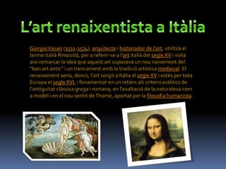 Giorgio Vasari (1511-1574), arquitecte i historiador de l'art, utilitzà el
terme italià Rinascità, per a referir-se a l'art italià del segle XV i volia
així remarcar la idea que aquest art suposava un nou naixement del
"bon art antic" i un trencament amb la tradició artística medieval. El
renaixement seria, doncs, l'art sorgit a Itàlia el segle XV i estès per tota
Europa el segle XVI, i fonamentat en un retorn als criteris estètics de
l'antiguitat clàssica grega i romana, en l'exaltació de la naturalesa com
a model i en el nou sentit de l'home, aportat per la filosofia humanista.
 
