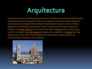L'arquitectura és la manifestació artística on s'observa més aviat la influència de
l'antiguitat clàssica. Aquesta influència es posa en evidencia en dos aspectes:
d'una banda la utilització dels elements formals de l'art grec i roma i, d'altra
banda, la racionalització de l'espai. Quant als elements formals es tornen a
utilitzar els ordres clàssics tal com els havia definit Vitruvi (toscà, dòric, jònic,
corintí i compost), l'arc de mig punt desplaça l'arc apuntat i la cúpula de mitja
esfera pren el lloc dels cimboris gòtics, les estructures arquitravades, els
entaulaments i frontons, els cassetons.
 