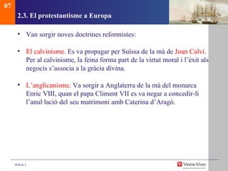 2.3. El protestantisme a Europa Van sorgir noves doctrines reformistes: El calvinisme.  Es va propagar per Suïssa de la mà de  Joan Calví . Per al calvinisme, la feina forma part de la virtut moral i l’èxit als negocis s’associa a la gràcia divina. L’anglicanisme.  Va sorgir a Anglaterra de la mà del monarca Enric VIII, quan el papa Climent VII es va negar a concedir-li l’anul·lació del seu matrimoni amb Caterina d’Aragó.  07 