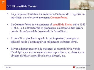 3.2.  El concili de Trento La jerarquia eclesiàstica va impulsar a l’interior de l’Església un moviment de renovació anomenat  Contrareforma . La Contrareforma es va concretar al  concili de Trento  entre 1545 i 1563. La Contrareforma es proposava la correcció dels errors propis i la defensa dels dogmes de la fe catòlica. El concili va proclamar que la fe era important, però que la salvació havia d’aconseguir-se mitjançant les bones obres.  Es van adoptar una sèrie de mesures: es va prohibir la venda d’indulgències; es van crear seminaris per formar el clero; es va obligar els bisbes a residir a la seva diòcesi, etc.  07 