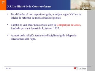 3.3.  La difusió de la Contrareforma Per difondre el nou esperit religiós, a mitjan segle XVI es va iniciar la reforma de molts ordes religiosos. També es van crear nous ordes, com la  Companyia de Jesús , fundada per sant Ignasi de Loiola el 1537. Aquest orde religiós tenia una disciplina rígida i depenia directament del Papa. 07 