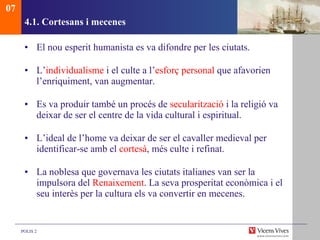 4.1. Cortesans i mecenes El nou esperit humanista es va difondre per les ciutats.  L’ individualisme  i el culte a l’ esforç personal  que afavorien l’enriquiment, van augmentar.  Es va produir també un procés de  secularització  i la religió va deixar de ser el centre de la vida cultural i espiritual. L’ideal de l’home va deixar de ser el cavaller medieval per identificar-se amb el  cortesà , més culte i refinat.  La noblesa que governava les ciutats italianes van ser la impulsora del  Renaixement . La seva prosperitat econòmica i el seu interès per la cultura els va convertir en mecenes. 07 