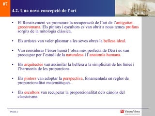 4.2. Una nova concepció de l’art El Renaixement va promoure la recuperació de l’art de l’ antiguitat   grecoromana . Els pintors i escultors es van obrir a nous temes  profans  sorgits de la mitologia clàssica. Els artistes van voler plasmar a les seves obres la  bellesa ideal . Van considerar l’ésser humà l’obra més perfecta de Déu i es van preocupar per l’estudi de la  naturalesa  i l’ anatomia humana . Els  arquitectes  van assimilar la bellesa a la simplicitat de les línies i l’harmonia de les proporcions.  Els  pintors  van adoptar la  perspectiva , fonamentada en regles de proporcionalitat matemàtiques.  Els  escultors  van recuperar la proporcionalitat dels cànons del classicisme.  07 