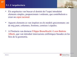 5.1.  L’arquitectura Els arquitectes van buscar el domini de l’espai introduint elements simples, proporcionats i ordenats, que contribuïssin a crear un  espai racional . Aquests elements es van inspirar en els models grecoromans: arc de mig punt, columnes, frontons, cornises i cúpules. A Florència van destacar  Filippo Brunelleschi  i  Leon Battista   Alberti , que van introduir innovacions estilístiques basades en les lleis de la geometria. 07 