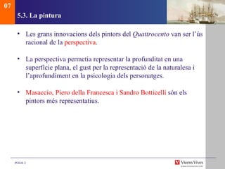 5.3.  La pintura Les grans innovacions dels pintors del  Quattrocento  van ser l’ús racional de la  perspectiva . La perspectiva permetia representar la profunditat en una superfície plana, el gust per la representació de la naturalesa i l’aprofundiment en la psicologia dels personatges. Masaccio, Piero della Francesca i Sandro Botticelli  són els pintors més representatius.  07 