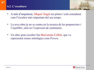 6.2.  L’escultura A més d’arquitecte,  Miquel Àngel  era pintor i està considerat com l’escultor més important del seu temps.  La seva obra ja no se centra en la recerca de les proporcions i l’equilibri, sinó en l’expressió de sentiments.  Un altre gran escultor fou  Benvenuto Cellini , que va representar temes mitològics com  Perseu . 07 