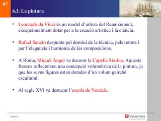 6.3.  La pintura Leonardo da Vinci  és un model d’artista del Renaixement, excepcionalment dotat per a la creació artística i la ciència. Rafael Sanzio  despunta pel domini de la tècnica, pels retrats i per l’elegància i harmonia de les composicions.  A Roma,  Miquel Àngel  va decorar la  Capella Sixtina . Aquests frescos reflecteixen una concepció volumètrica de la pintura, ja que les seves figures estan dotades d’un volum gairebé escultural. Al segle XVI va destacar l’ escola de Venècia . 07 