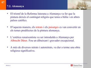 7.2. Alemanya El triomf de la Reforma luterana a Alemanya va fer que la pintura deixés el contingut religiós que tenia a Itàlia i en altres països catòlics.  D’aquesta manera, els  retrats  i els  paisatges  es van convertir en els temes predilectes de la pintura alemanya. L’estètica renaixentista va ser introduïda a Alemanya per  Albrecht Dürer . Fou un dibuixant i gravador excepcional. A més de diversos retrats i autoretrats, va dur a terme una obra religiosa significativa. 07 