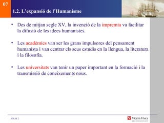 1.2. L’expansió de l’Humanisme Des de mitjan segle XV, la invenció de la  impremta  va facilitar la difusió de les idees humanistes. Les  acadèmies  van ser les grans impulsores del pensament humanista i van centrar els seus estudis en la llengua, la literatura i la filosofia. Les  universitats  van tenir un paper important en la formació i la transmissió de coneixements nous. 07 